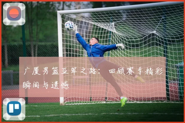 广厦男篮亚军之路:回顾赛季精彩瞬间与遗憾