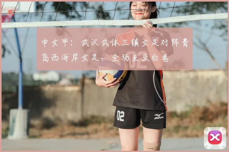 中女甲:武汉武体三镇女足对阵青岛西海岸女足,全场互交白卷