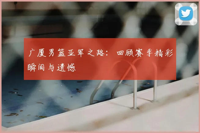 广厦男篮亚军之路:回顾赛季精彩瞬间与遗憾