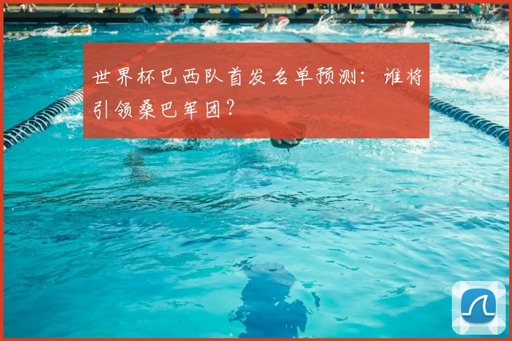 世界杯巴西队首发名单预测:谁将引领桑巴军团?