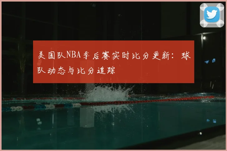 美国队NBA季后赛实时比分更新:球队动态与比分追踪