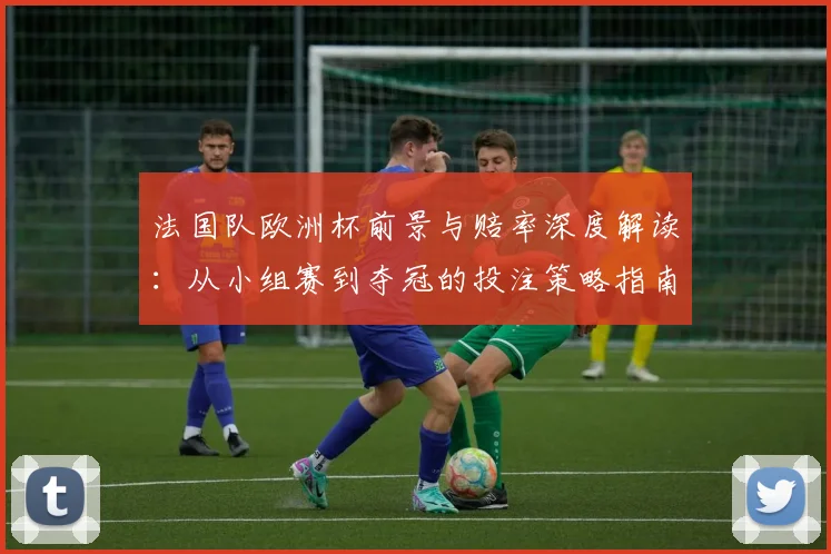 法国队欧洲杯前景与赔率深度解读：从小组赛到夺冠的投注策略指南