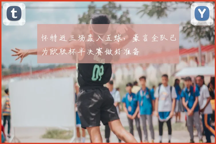 怀特近三场轰入五球,豪言全队已为欧联杯半决赛做好准备