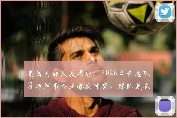 皇马内部风波再起:2026年多名队员与阿韦洛亚爆发冲突,球队更衣室矛盾公开化