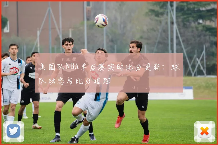 美国队NBA季后赛实时比分更新:球队动态与比分追踪