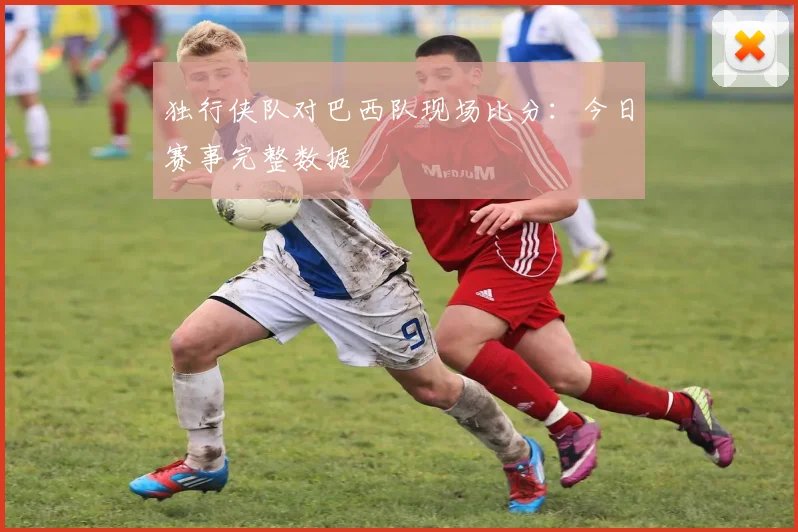 独行侠队对巴西队现场比分:今日赛事完整数据