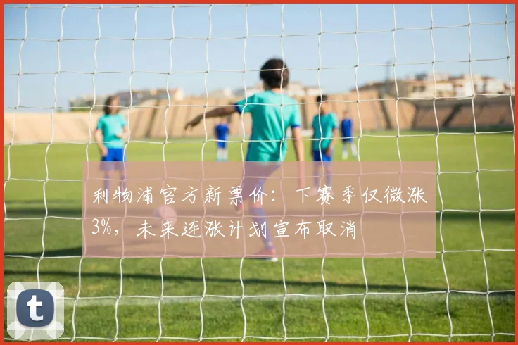 利物浦官方新票价:下赛季仅微涨3%,未来连涨计划宣布取消
