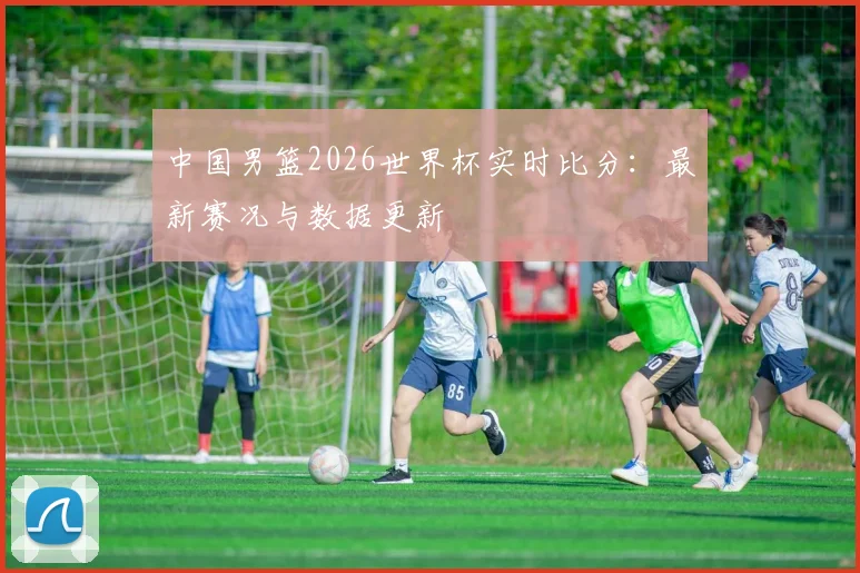 中国男篮2026世界杯实时比分:最新赛况与数据更新