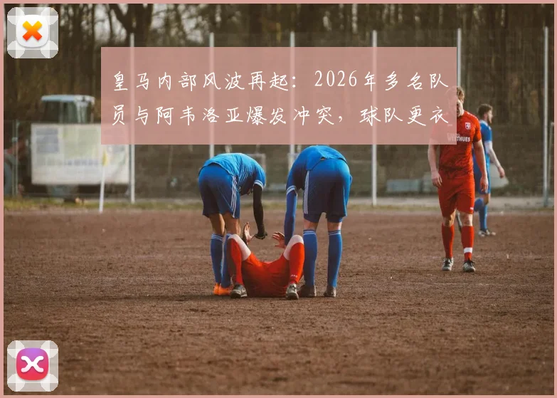 皇马内部风波再起:2026年多名队员与阿韦洛亚爆发冲突,球队更衣室矛盾公开化